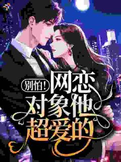 《俞知楠谢昼川》别怕！网恋对象他超爱的！大结局在线阅读 第4章