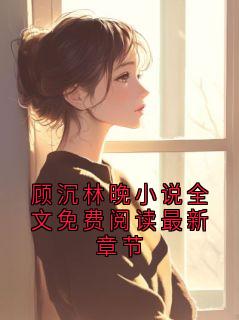 好书推荐《顾沉林晚小说全文免费阅读最新章节》顾沉林晚全文免费试读