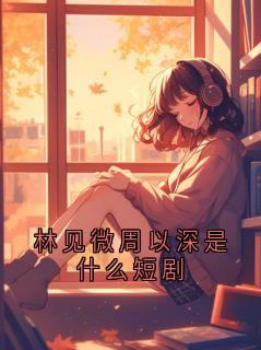 《林见微林晚》小说章节目录免费试读 林见微周以深是什么短剧小说全文