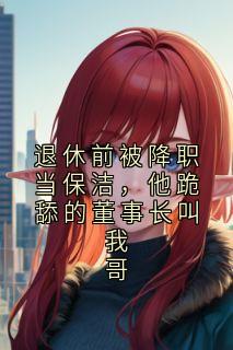 《退休前被降职当保洁，他跪舔的董事长叫我哥》完结版在线试读 《退休前被降职当保洁，他跪舔的董事长叫我哥》最新章节列表